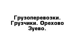 Грузоперевозки. Грузчики. Орехово-Зуево.